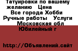 Татуировки,по вашему желанию › Цена ­ 500 - Все города Хобби. Ручные работы » Услуги   . Московская обл.,Юбилейный г.